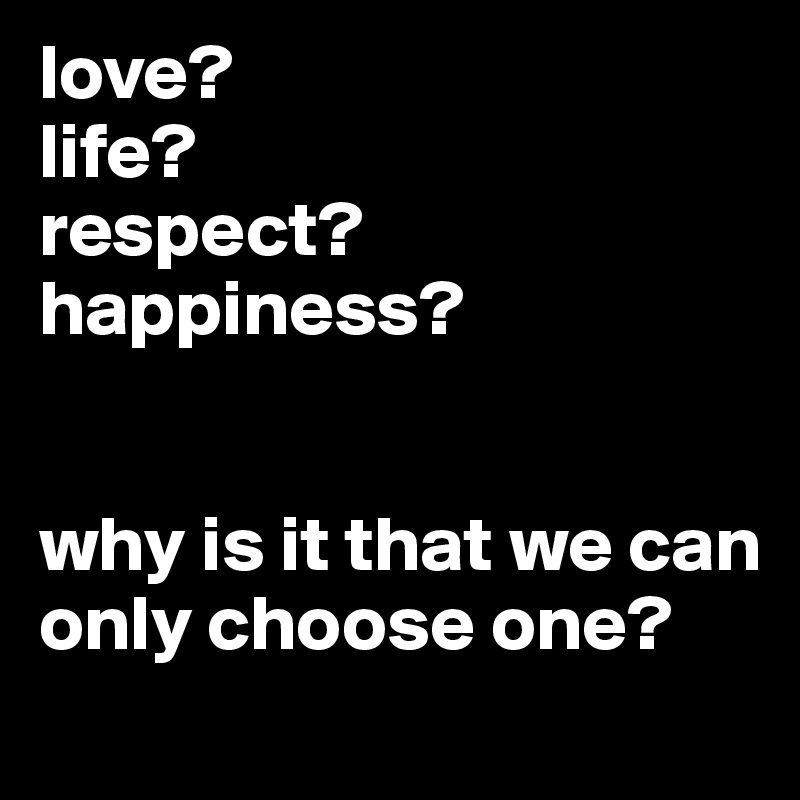 love?
life?
respect?
happiness?


why is it that we can only choose one?