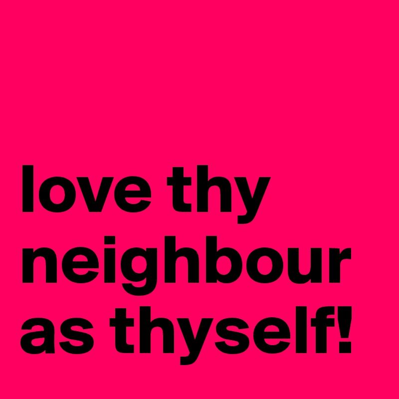 

love thy neighbour as thyself!