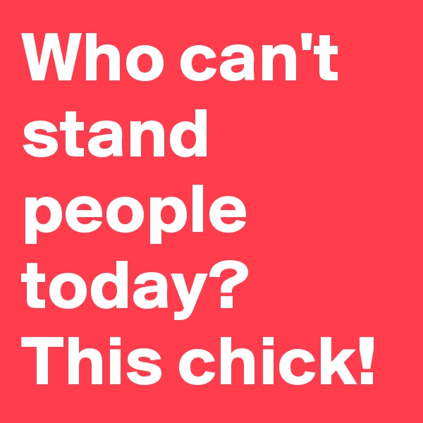 Who can't stand people today? This chick! 
