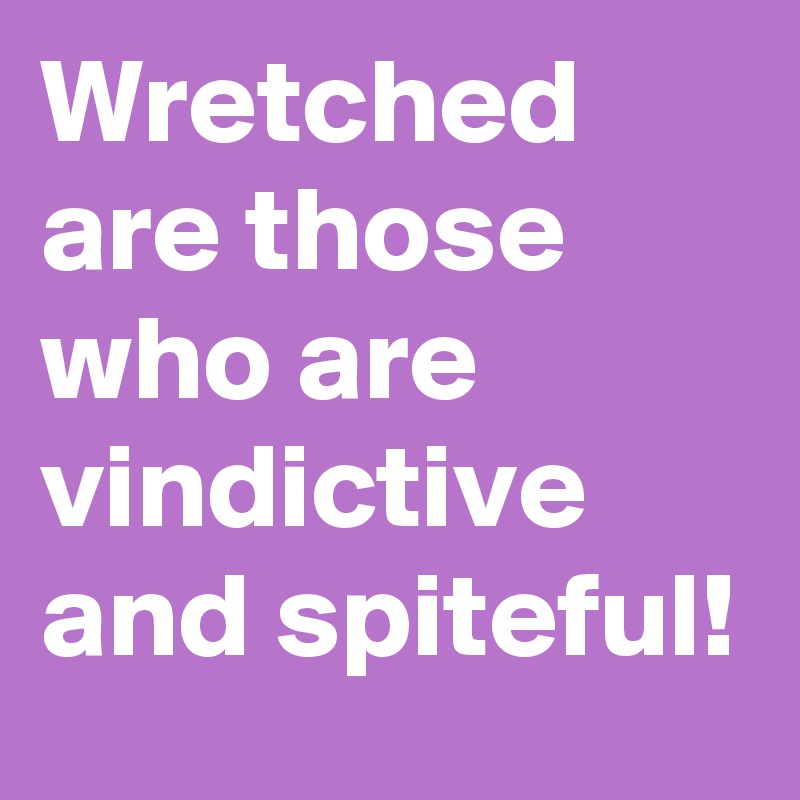 Wretched are those who are vindictive and spiteful!