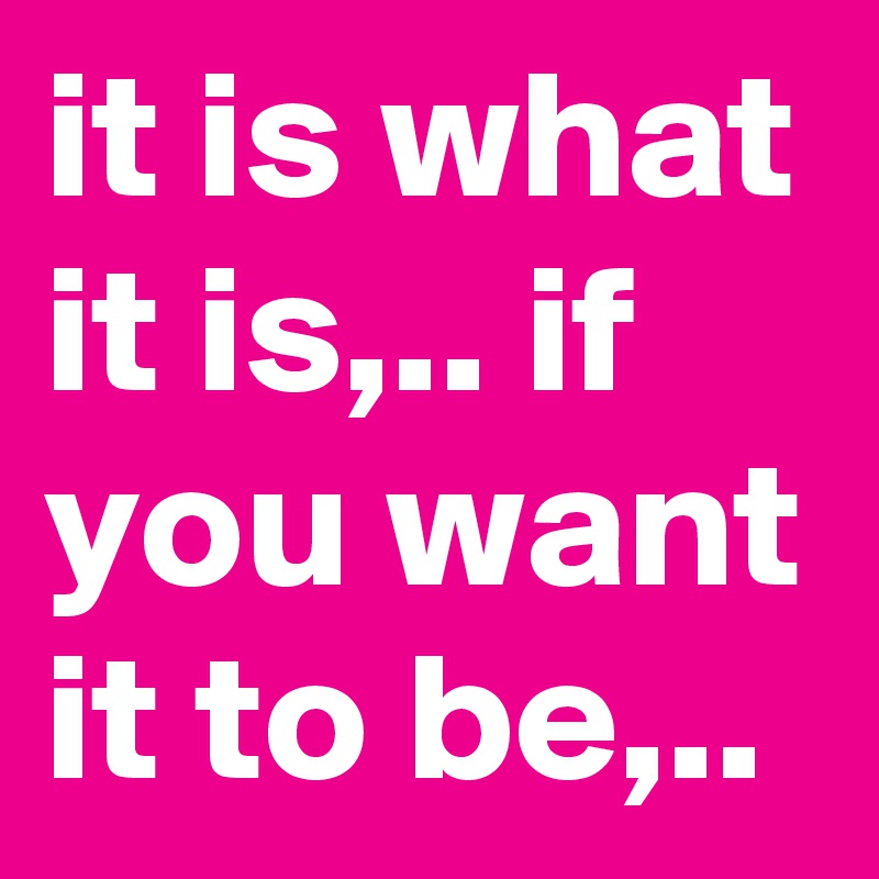 it is what it is,.. if you want it to be,..