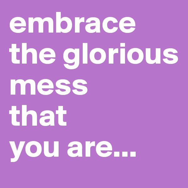 embrace the glorious mess 
that 
you are...