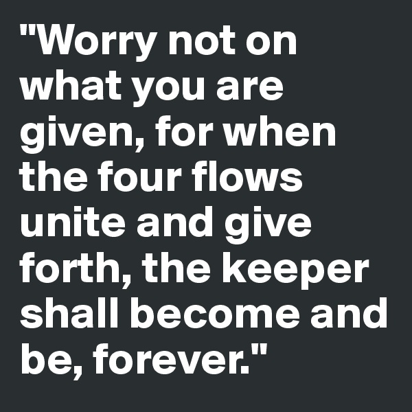 "Worry not on what you are given, for when the four flows unite and give forth, the keeper shall become and be, forever."
