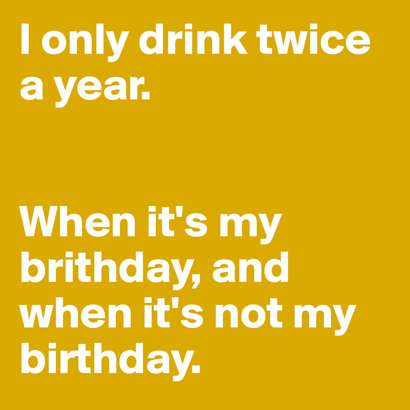 I only drink twice a year. 


When it's my brithday, and when it's not my birthday. 
