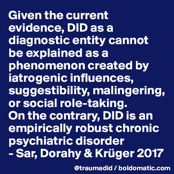 Given the current evidence, DID as a diagnostic entity cannot be explained as a phenomenon created by iatrogenic influences, suggestibility, malingering, or social role-taking. 
On the contrary, DID is an empirically robust chronic psychiatric disorder
- Sar, Dorahy & Krüger 2017