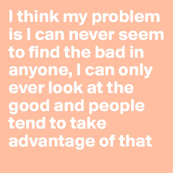 I think my problem is I can never seem to find the bad in anyone, I can only ever look at the good and people tend to take advantage of that
