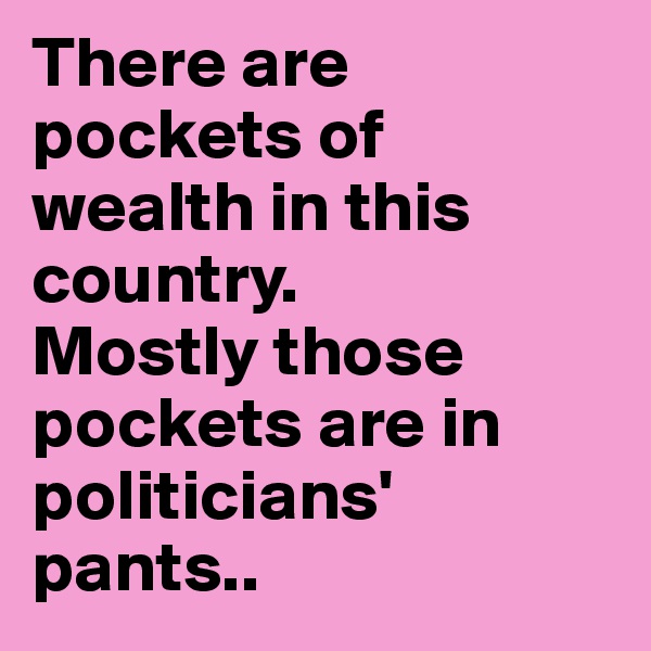 There are pockets of wealth in this country. 
Mostly those pockets are in politicians' pants..