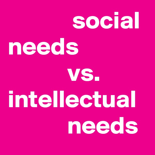              social needs
            vs.
intellectual 
            needs