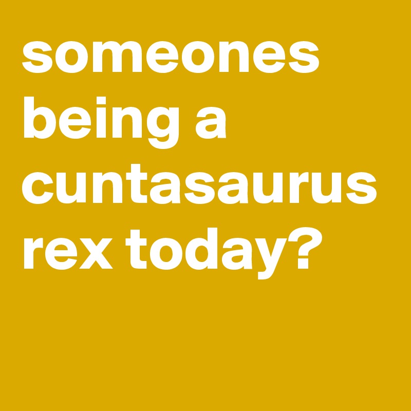 someones being a cuntasaurus rex today?