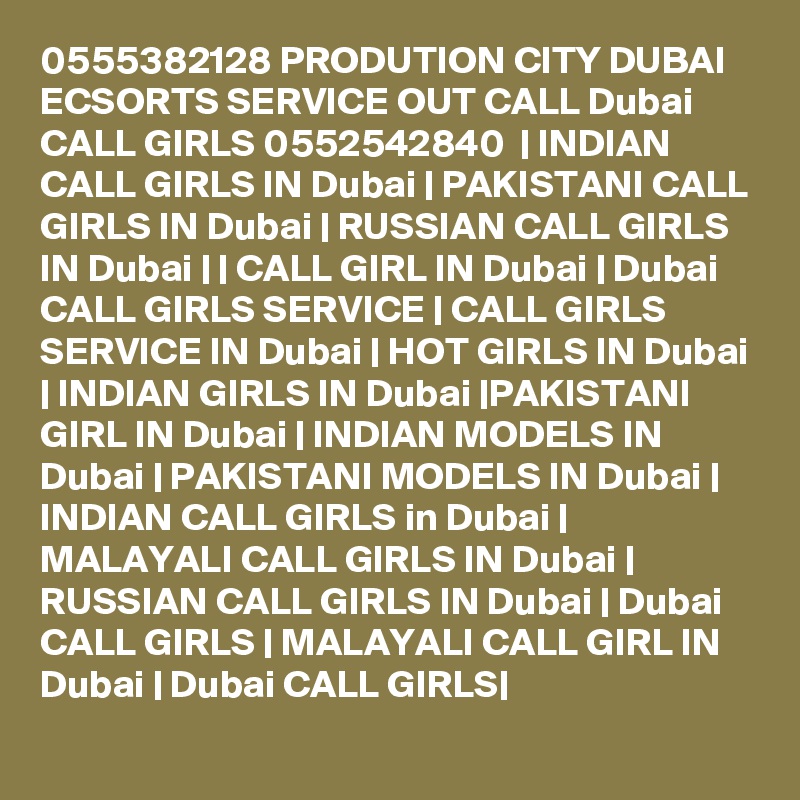 0555382128 PRODUTION CITY DUBAI ECSORTS SERVICE OUT CALL Dubai CALL GIRLS 0552542840  | INDIAN CALL GIRLS IN Dubai | PAKISTANI CALL GIRLS IN Dubai | RUSSIAN CALL GIRLS IN Dubai | | CALL GIRL IN Dubai | Dubai CALL GIRLS SERVICE | CALL GIRLS SERVICE IN Dubai | HOT GIRLS IN Dubai | INDIAN GIRLS IN Dubai |PAKISTANI GIRL IN Dubai | INDIAN MODELS IN Dubai | PAKISTANI MODELS IN Dubai | INDIAN CALL GIRLS in Dubai | MALAYALI CALL GIRLS IN Dubai | RUSSIAN CALL GIRLS IN Dubai | Dubai CALL GIRLS | MALAYALI CALL GIRL IN Dubai | Dubai CALL GIRLS|