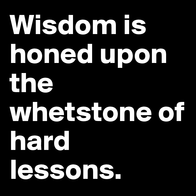 Wisdom is honed upon the whetstone of hard lessons.