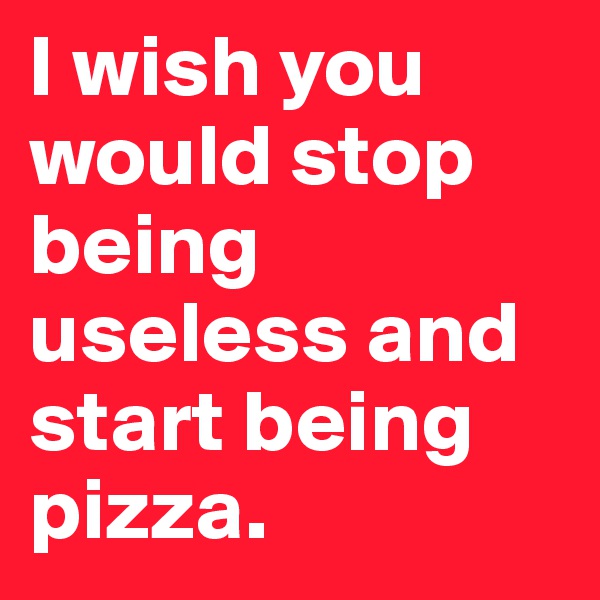 I wish you would stop being useless and start being pizza.