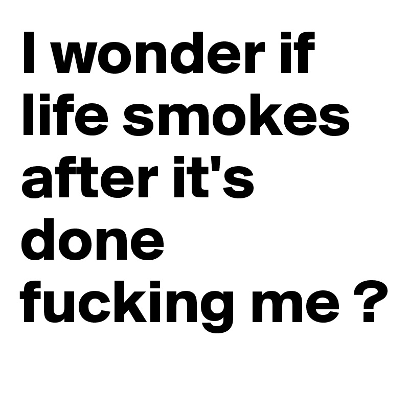 I wonder if life smokes after it's done fucking me ?