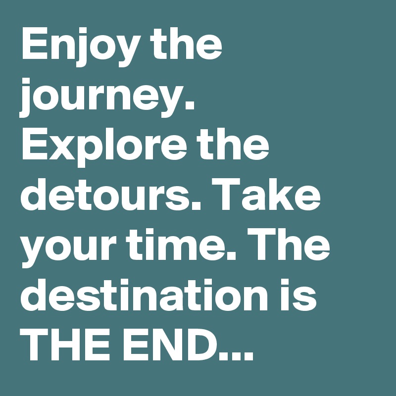 Enjoy the journey. Explore the detours. Take your time. The destination is THE END...