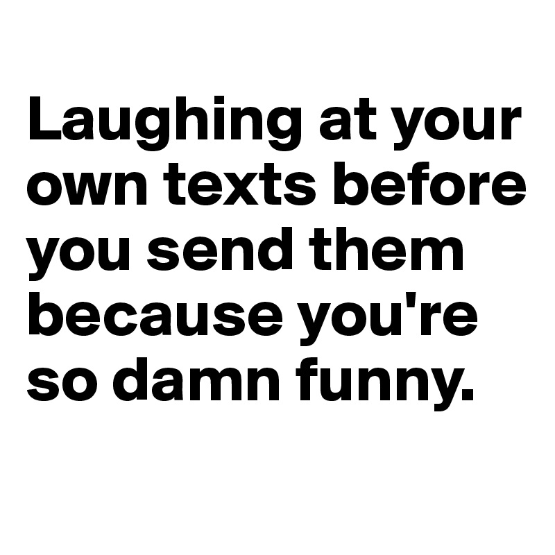 
Laughing at your own texts before you send them because you're so damn funny.

