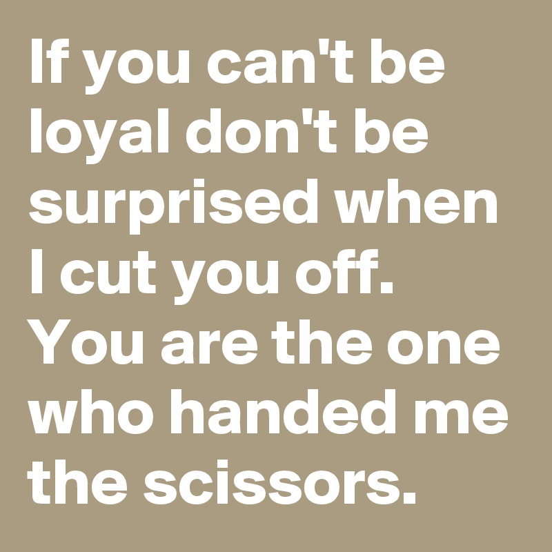 If you can't be loyal don't be surprised when I cut you off.  You are the one who handed me the scissors.