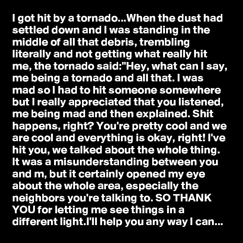 I got hit by a tornado...When the dust had settled down and I was standing in the middle of all that debris, trembling literally and not getting what really hit me, the tornado said:"Hey, what can I say, me being a tornado and all that. I was mad so I had to hit someone somewhere but I really appreciated that you listened, me being mad and then explained. Shit happens, right? You're pretty cool and we are cool and everything is okay, right! I've hit you, we talked about the whole thing. It was a misunderstanding between you and m, but it certainly opened my eye about the whole area, especially the neighbors you're talking to. SO THANK YOU for letting me see things in a different light.I'll help you any way I can... 