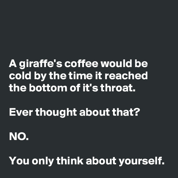 



A giraffe's coffee would be cold by the time it reached the bottom of it's throat. 

Ever thought about that? 

NO. 

You only think about yourself. 