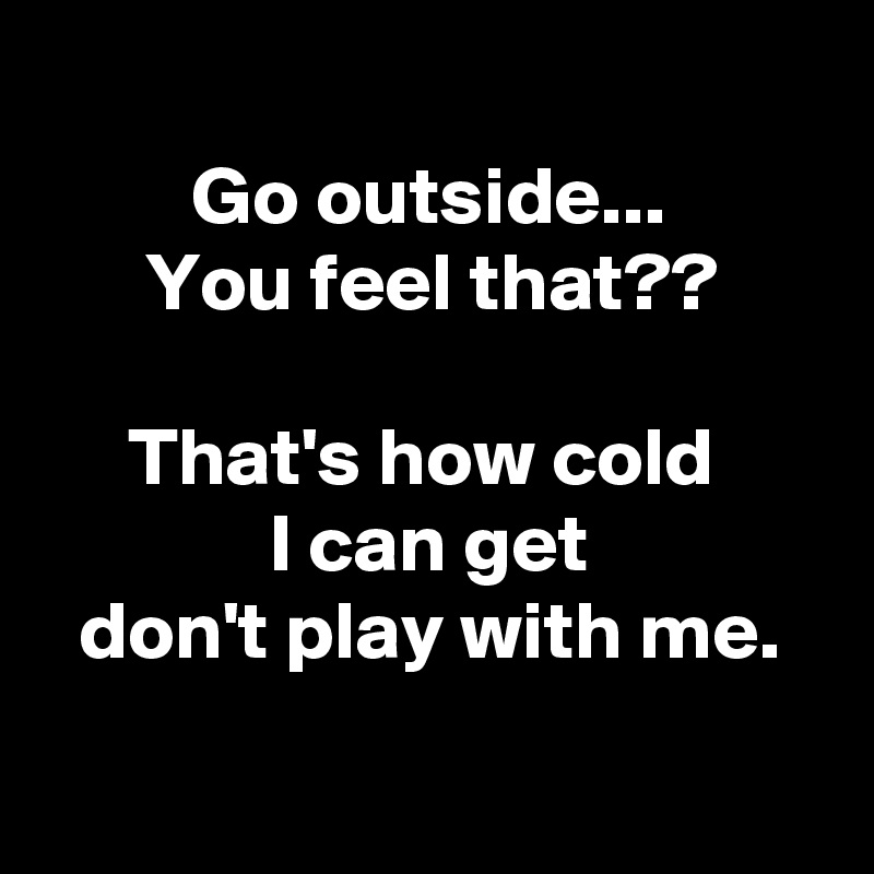 
Go outside...
You feel that??

That's how cold 
I can get
don't play with me.

