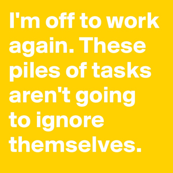 I'm off to work again. These piles of tasks aren't going to ignore themselves.