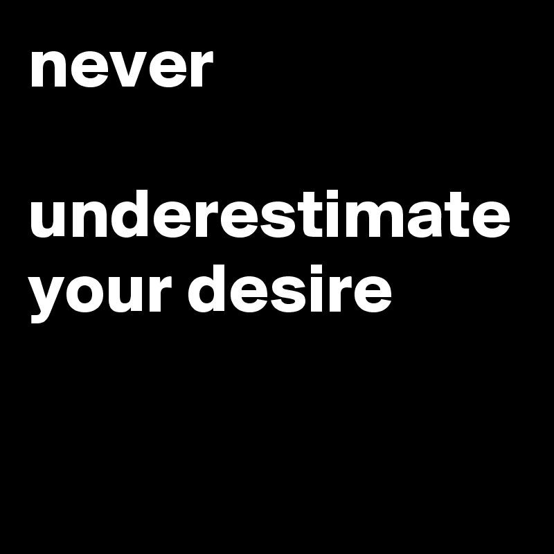 never 

underestimate your desire