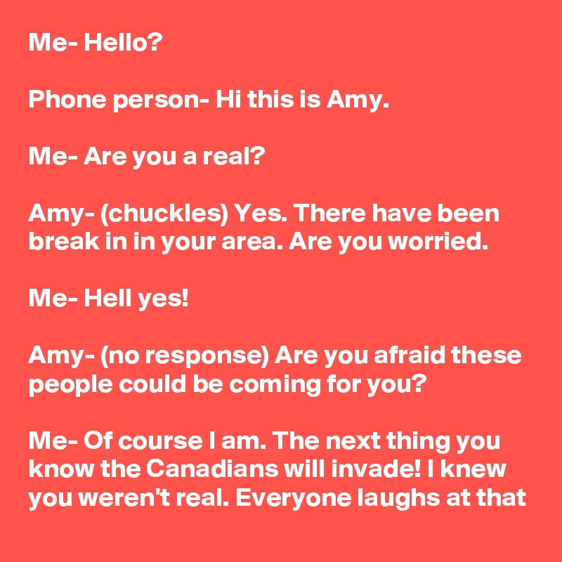 Me- Hello?

Phone person- Hi this is Amy.

Me- Are you a real?

Amy- (chuckles) Yes. There have been break in in your area. Are you worried.

Me- Hell yes!

Amy- (no response) Are you afraid these people could be coming for you?

Me- Of course I am. The next thing you know the Canadians will invade! I knew you weren't real. Everyone laughs at that