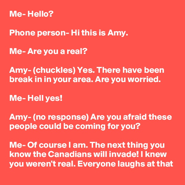 Me- Hello?

Phone person- Hi this is Amy.

Me- Are you a real?

Amy- (chuckles) Yes. There have been break in in your area. Are you worried.

Me- Hell yes!

Amy- (no response) Are you afraid these people could be coming for you?

Me- Of course I am. The next thing you know the Canadians will invade! I knew you weren't real. Everyone laughs at that
