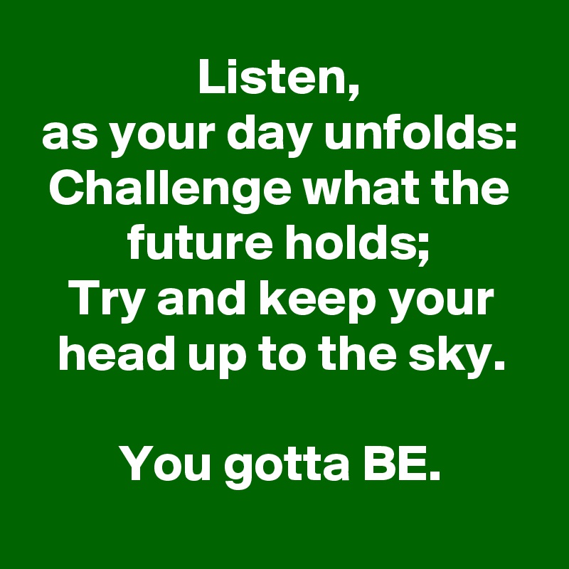 Listen,
as your day unfolds:
Challenge what the future holds;
Try and keep your head up to the sky.

You gotta BE.
