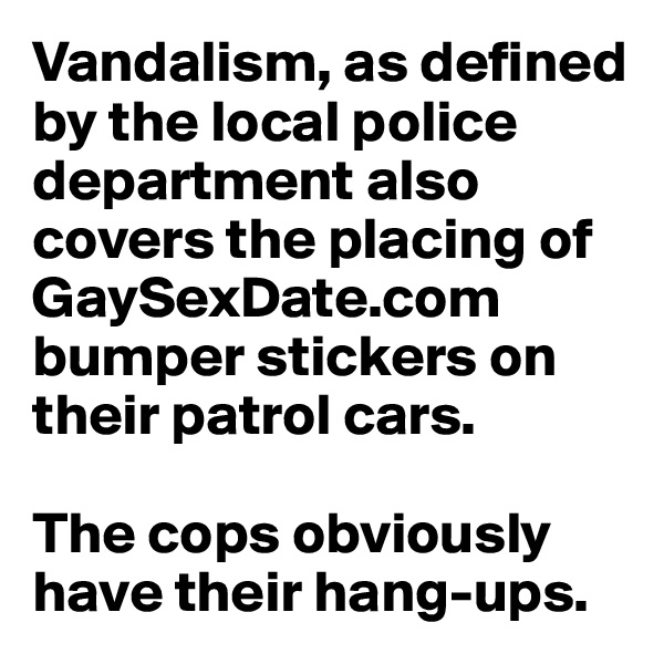 Vandalism, as defined by the local police department also covers the placing of GaySexDate.com bumper stickers on their patrol cars. 

The cops obviously have their hang-ups.