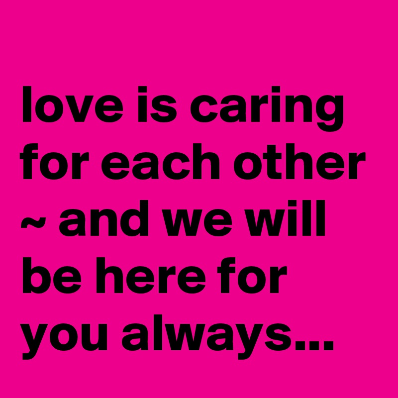 
love is caring for each other ~ and we will be here for you always...