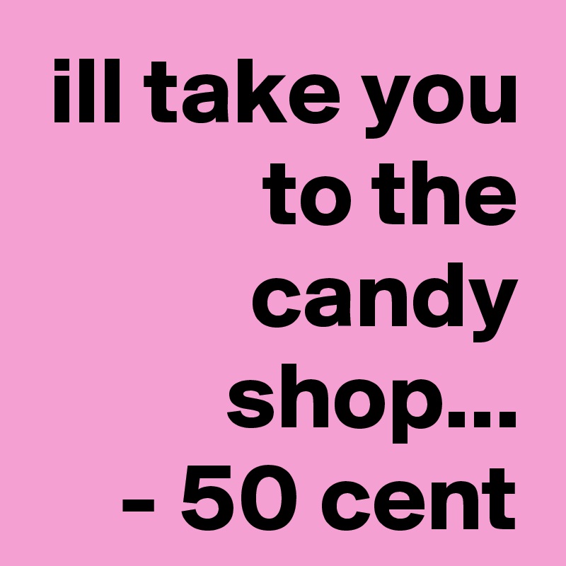 ill take you to the candy shop...
- 50 cent