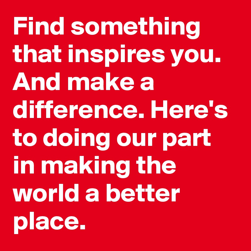 Find something that inspires you. And make a difference. Here's to doing our part in making the world a better place.