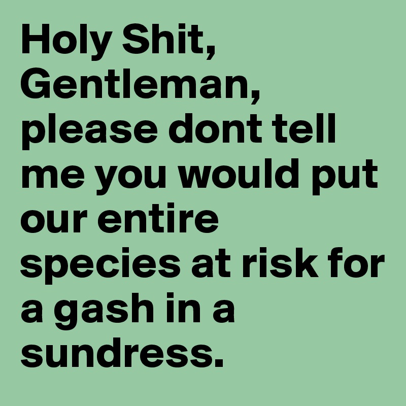 Holy Shit, Gentleman, please dont tell me you would put our entire species at risk for a gash in a sundress.