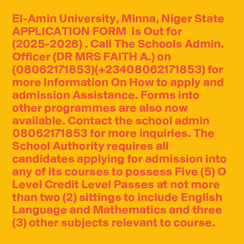 El-Amin University, Minna, Niger State APPLICATION FORM  Is Out for  (2025-2026) . Call The Schools Admin. Officer (DR MRS FAITH A.) on (08062171853)(+23408062171853) for more Information On How to apply and admission Assistance. Forms into other programmes are also now available. Contact the school admin  08062171853 for more inquiries. The School Authority requires all candidates applying for admission into any of its courses to possess Five (5) O Level Credit Level Passes at not more than two (2) sittings to include English Language and Mathematics and three (3) other subjects relevant to course.