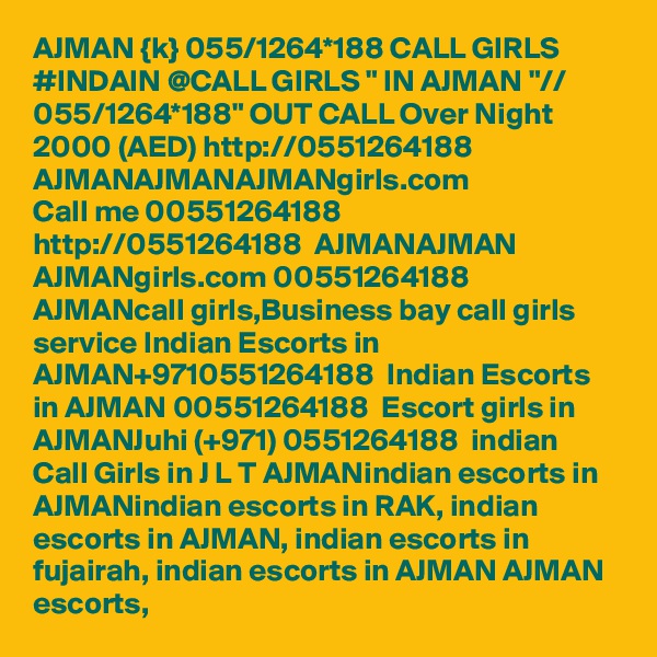 AJMAN {k} 055/1264*188 CALL GIRLS #INDAIN @CALL GIRLS " IN AJMAN "// 055/1264*188" OUT CALL Over Night 2000 (AED) http://0551264188  AJMANAJMANAJMANgirls.com
Call me 00551264188  http://0551264188  AJMANAJMAN  AJMANgirls.com 00551264188 AJMANcall girls,Business bay call girls service Indian Escorts in AJMAN+9710551264188  Indian Escorts in AJMAN 00551264188  Escort girls in AJMANJuhi (+971) 0551264188  indian Call Girls in J L T AJMANindian escorts in AJMANindian escorts in RAK, indian escorts in AJMAN, indian escorts in fujairah, indian escorts in AJMAN AJMAN escorts, 