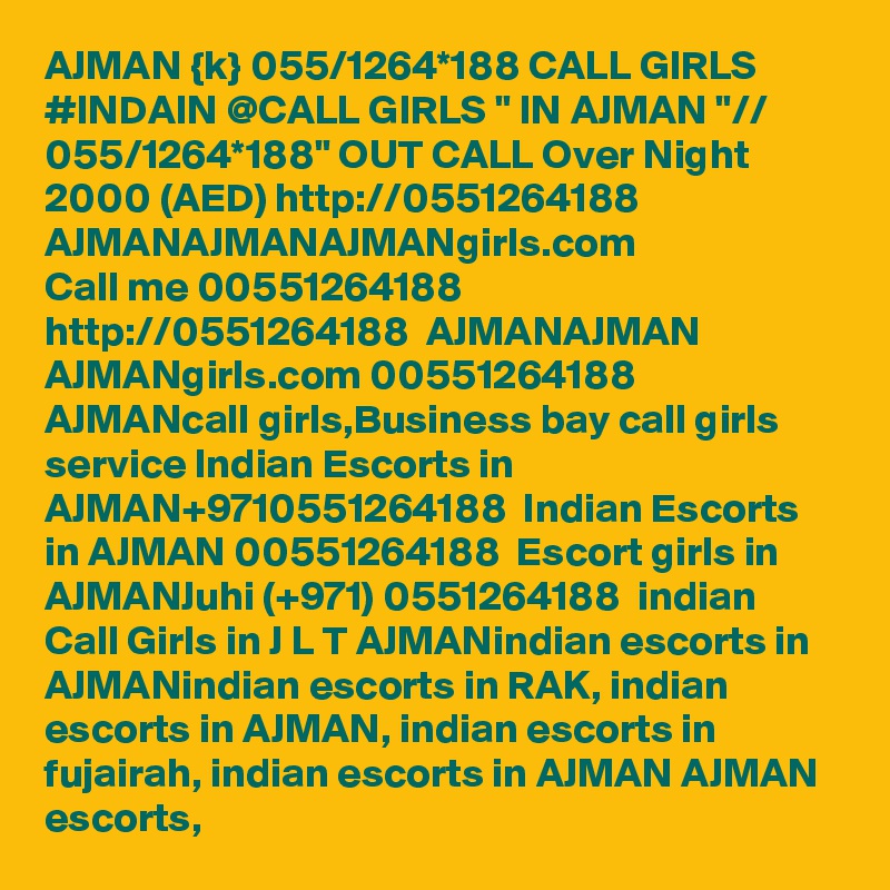 AJMAN {k} 055/1264*188 CALL GIRLS #INDAIN @CALL GIRLS " IN AJMAN "// 055/1264*188" OUT CALL Over Night 2000 (AED) http://0551264188  AJMANAJMANAJMANgirls.com
Call me 00551264188  http://0551264188  AJMANAJMAN  AJMANgirls.com 00551264188 AJMANcall girls,Business bay call girls service Indian Escorts in AJMAN+9710551264188  Indian Escorts in AJMAN 00551264188  Escort girls in AJMANJuhi (+971) 0551264188  indian Call Girls in J L T AJMANindian escorts in AJMANindian escorts in RAK, indian escorts in AJMAN, indian escorts in fujairah, indian escorts in AJMAN AJMAN escorts, 