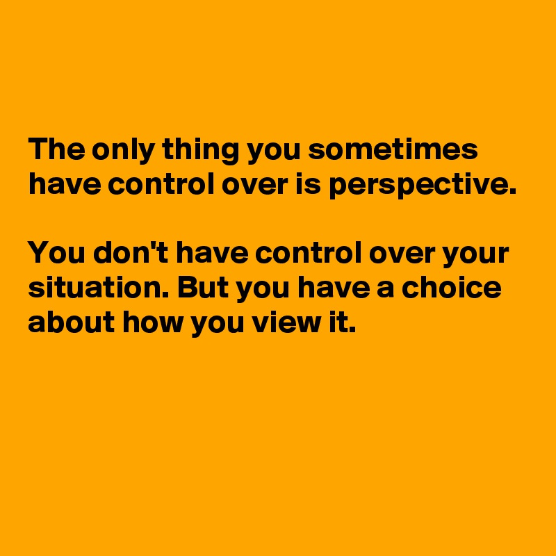 


The only thing you sometimes have control over is perspective. 

You don't have control over your situation. But you have a choice about how you view it.



