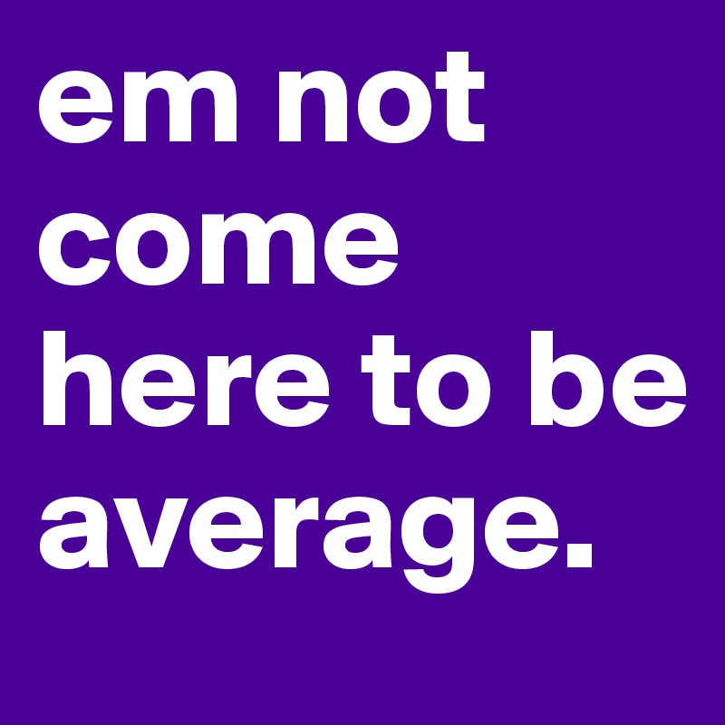 em not come here to be average.