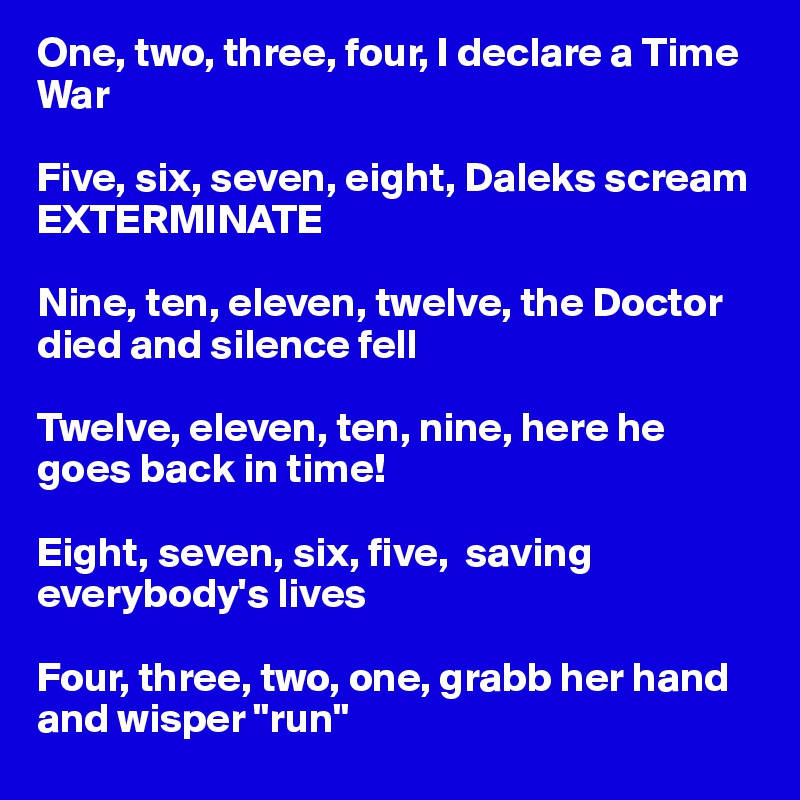 One, two, three, four, I declare a Time War

Five, six, seven, eight, Daleks scream EXTERMINATE

Nine, ten, eleven, twelve, the Doctor died and silence fell 

Twelve, eleven, ten, nine, here he goes back in time! 

Eight, seven, six, five,  saving everybody's lives

Four, three, two, one, grabb her hand and wisper "run"