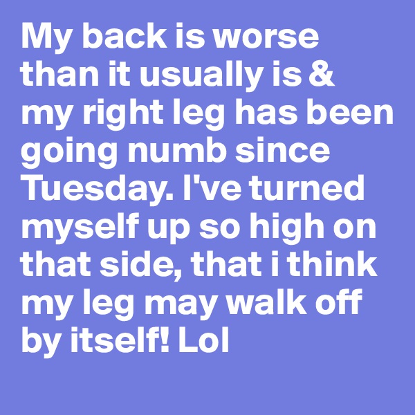 My back is worse than it usually is & my right leg has been going numb since Tuesday. I've turned myself up so high on that side, that i think my leg may walk off by itself! Lol