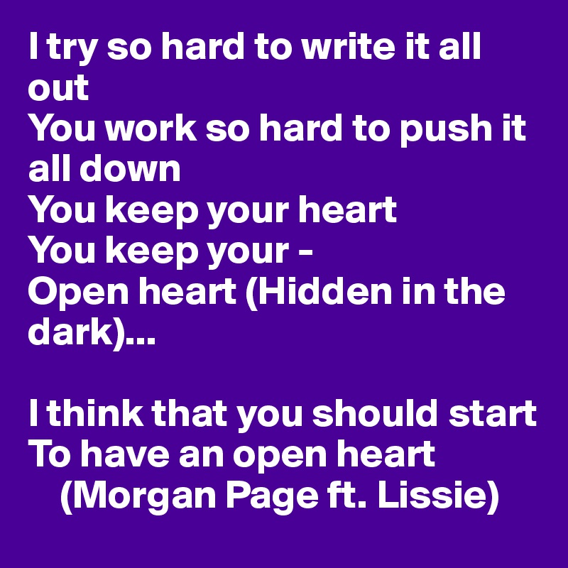 I try so hard to write it all out
You work so hard to push it all down
You keep your heart
You keep your -
Open heart (Hidden in the dark)...

I think that you should start
To have an open heart
    (Morgan Page ft. Lissie)