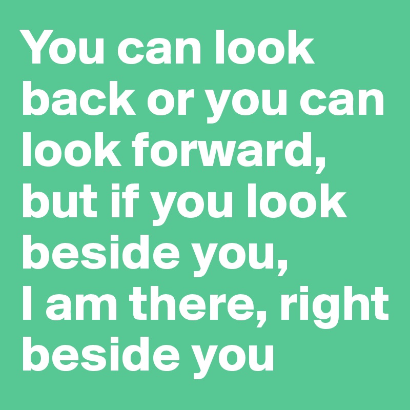 You can look back or you can look forward, but if you look beside you, 
I am there, right beside you