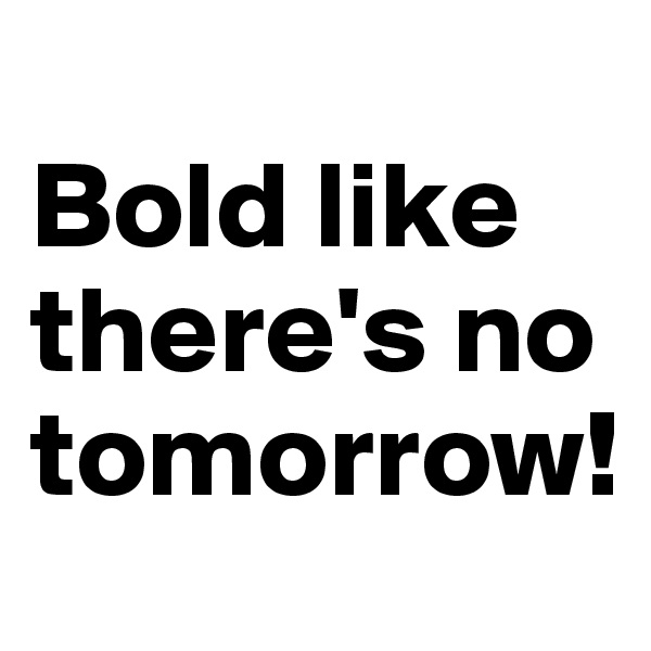 
Bold like there's no tomorrow!