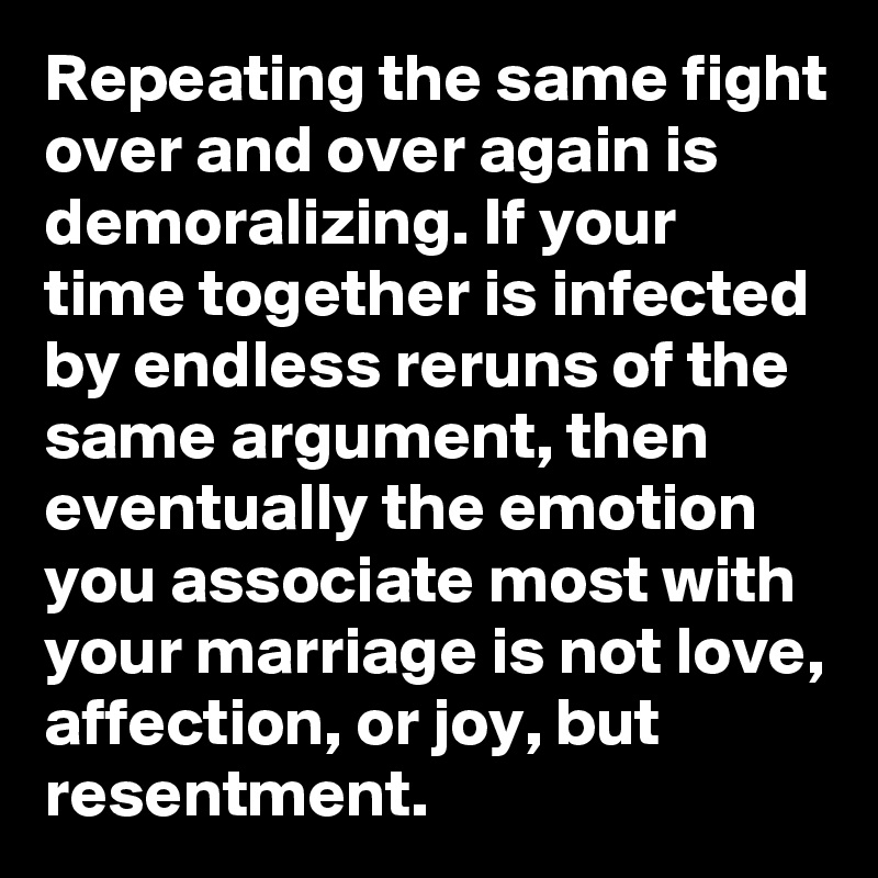 Repeating the same fight over and over again is demoralizing. If your time together is infected by endless reruns of the same argument, then eventually the emotion you associate most with your marriage is not love, affection, or joy, but resentment.
