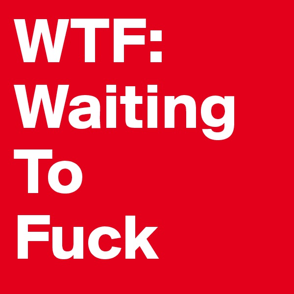WTF: Waiting 
To 
Fuck 