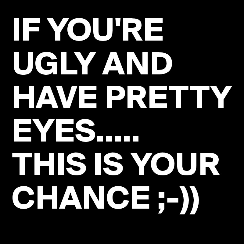 IF YOU'RE UGLY AND HAVE PRETTY EYES.....
THIS IS YOUR CHANCE ;-))