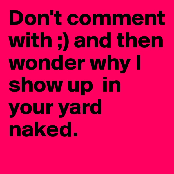 Don't comment with ;) and then wonder why I show up  in your yard naked.