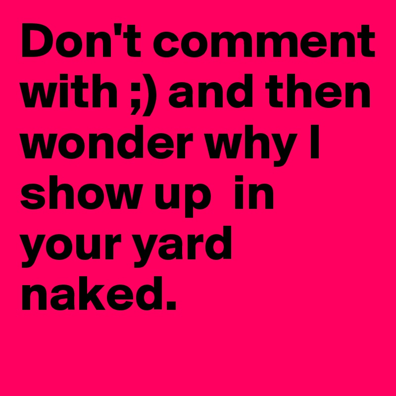 Don't comment with ;) and then wonder why I show up  in your yard naked.