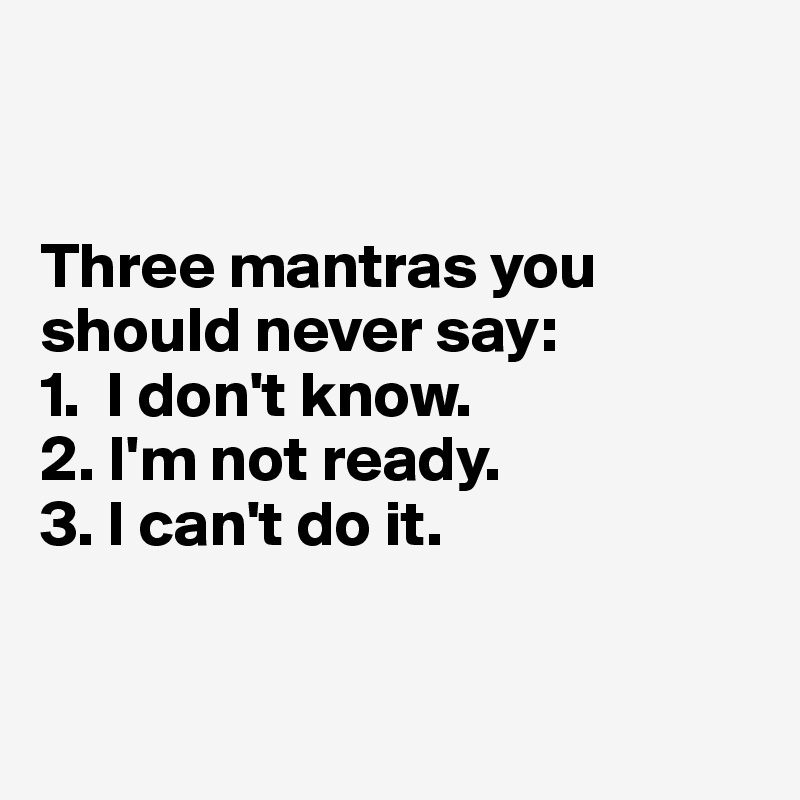 


Three mantras you should never say: 
1.  I don't know.
2. I'm not ready.
3. I can't do it.


