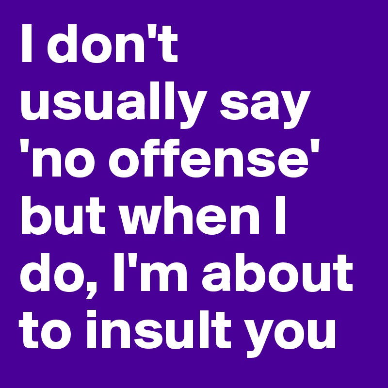 I don't usually say 'no offense' but when I do, I'm about to insult you